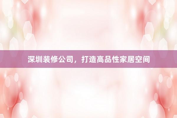 深圳装修公司，打造高品性家居空间